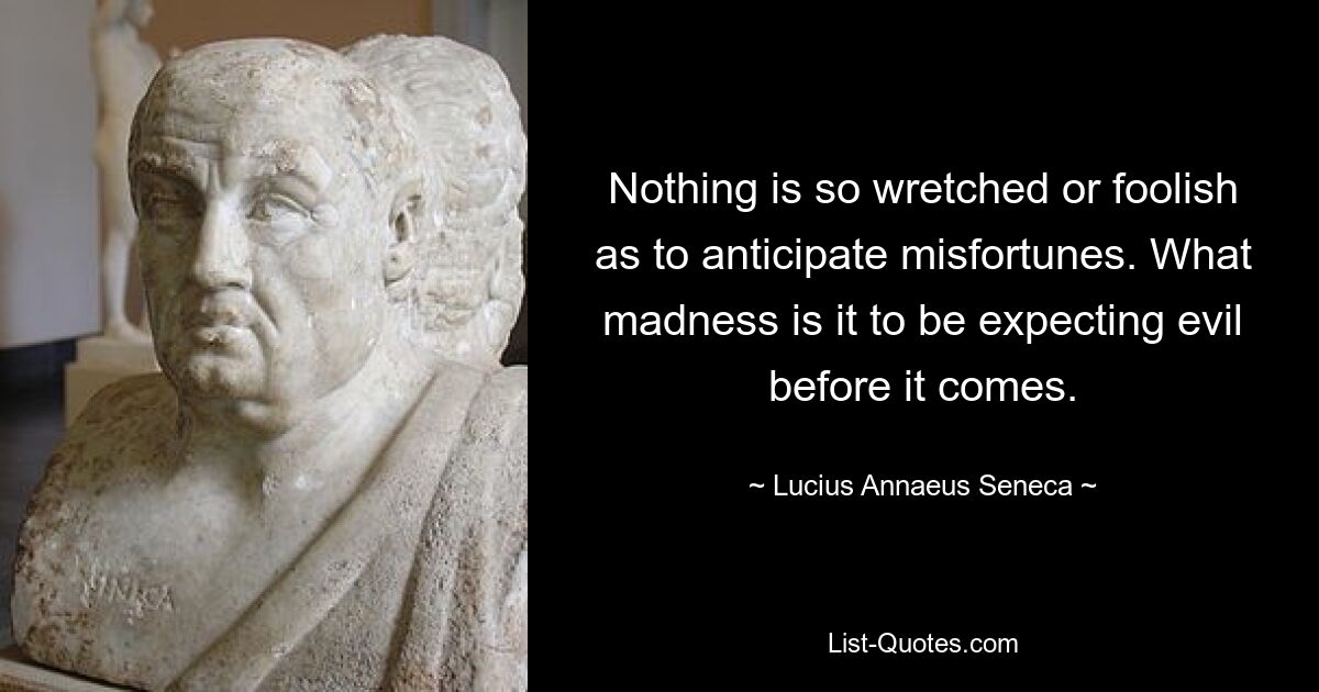 Nothing is so wretched or foolish as to anticipate misfortunes. What madness is it to be expecting evil before it comes. — © Lucius Annaeus Seneca