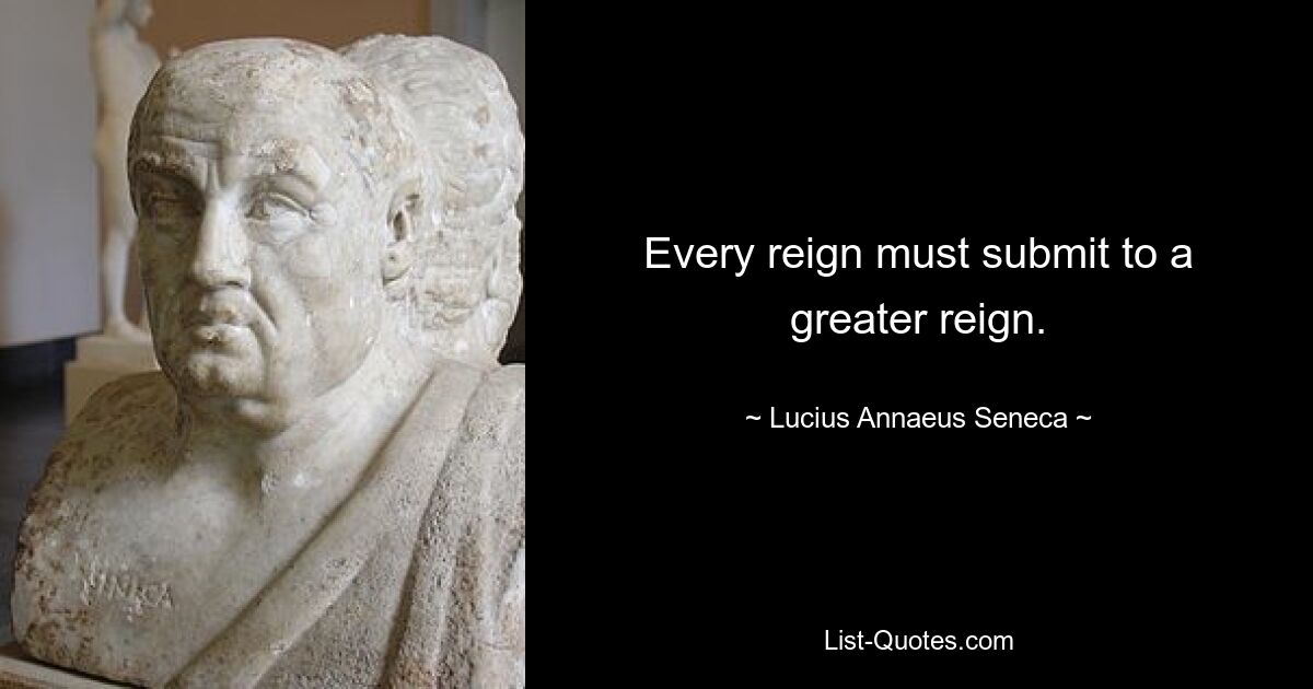 Every reign must submit to a greater reign. — © Lucius Annaeus Seneca