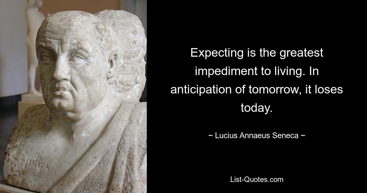 Expecting is the greatest impediment to living. In anticipation of tomorrow, it loses today. — © Lucius Annaeus Seneca