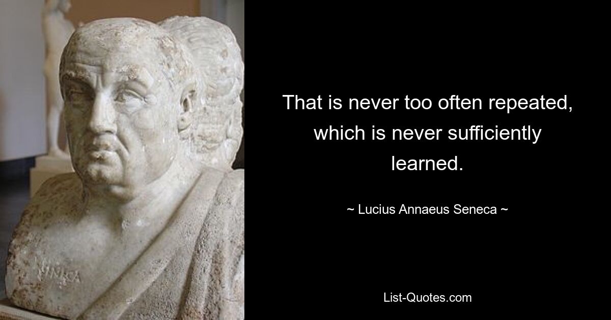 That is never too often repeated, which is never sufficiently learned. — © Lucius Annaeus Seneca