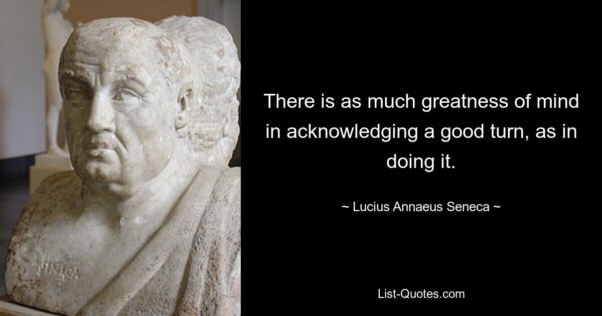 There is as much greatness of mind in acknowledging a good turn, as in doing it. — © Lucius Annaeus Seneca