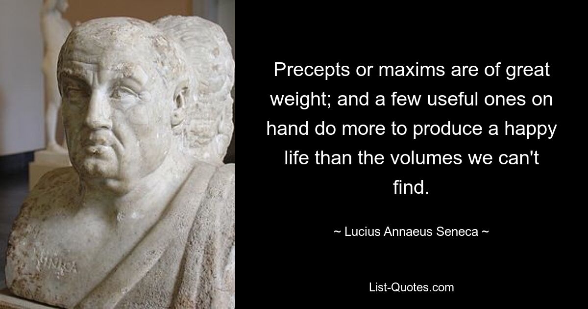 Precepts or maxims are of great weight; and a few useful ones on hand do more to produce a happy life than the volumes we can't find. — © Lucius Annaeus Seneca