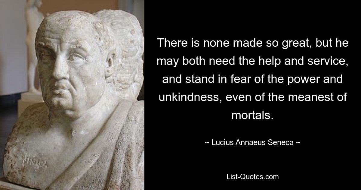 There is none made so great, but he may both need the help and service, and stand in fear of the power and unkindness, even of the meanest of mortals. — © Lucius Annaeus Seneca