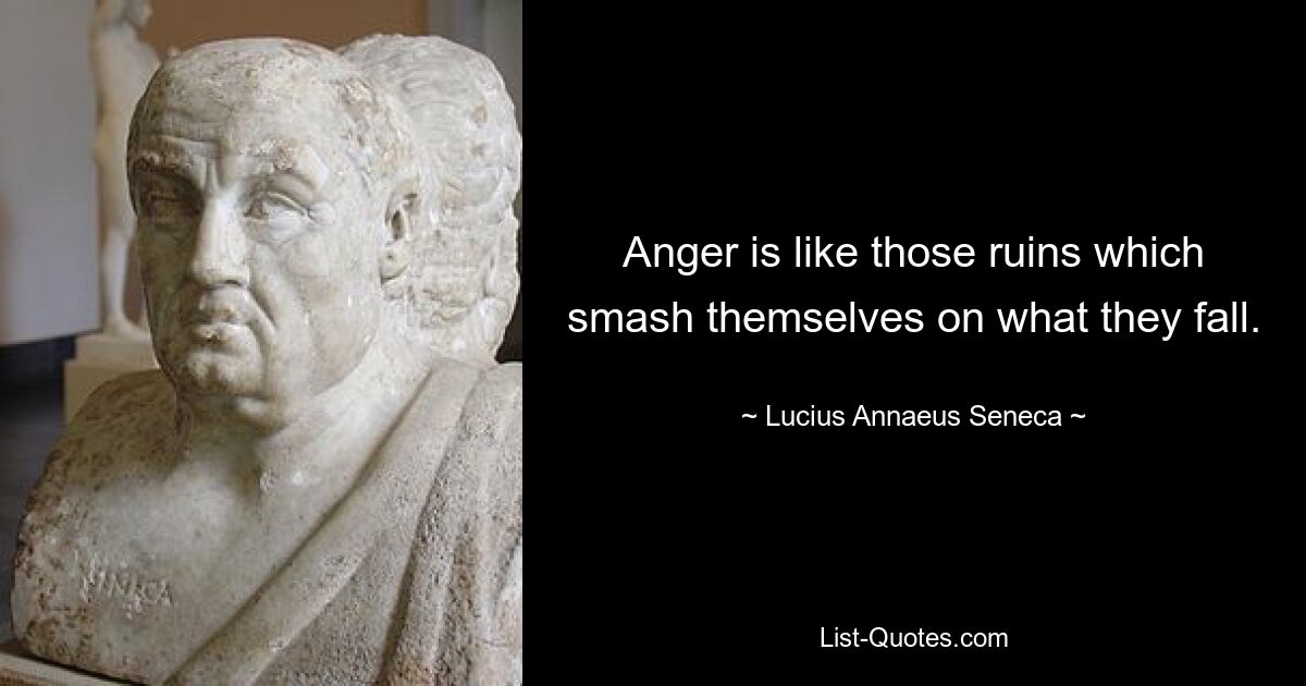 Anger is like those ruins which smash themselves on what they fall. — © Lucius Annaeus Seneca