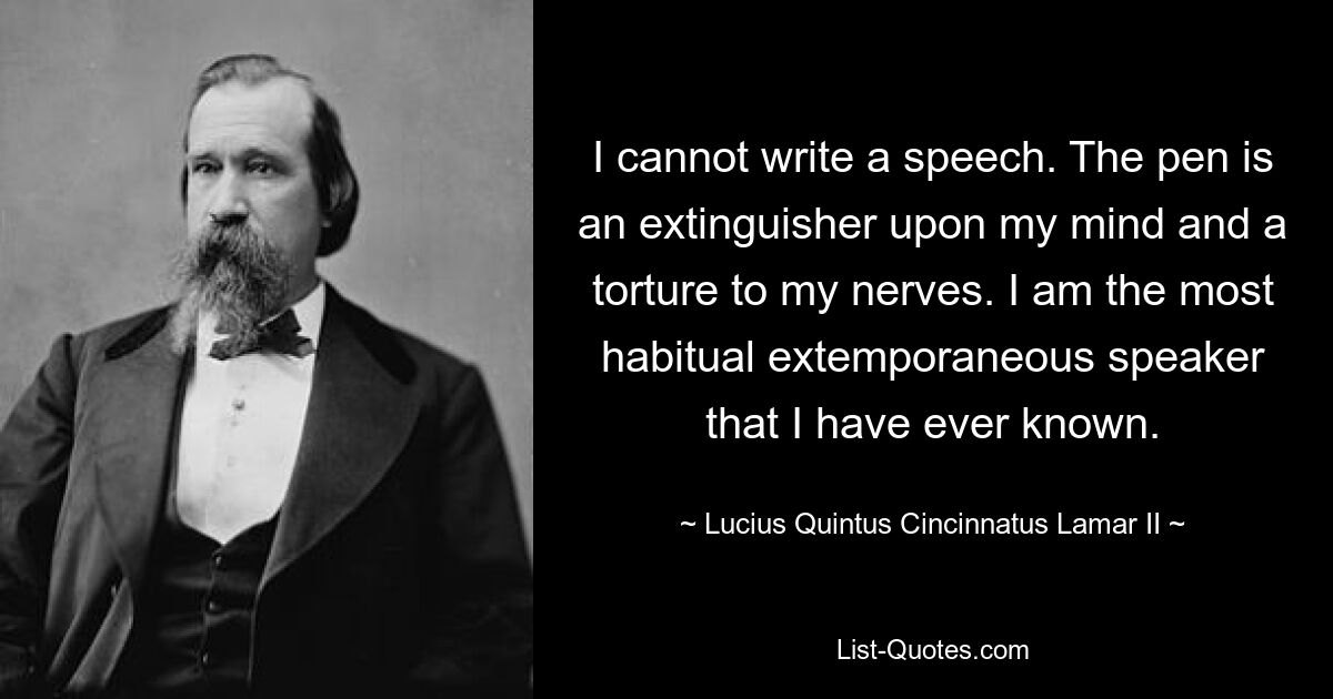 I cannot write a speech. The pen is an extinguisher upon my mind and a torture to my nerves. I am the most habitual extemporaneous speaker that I have ever known. — © Lucius Quintus Cincinnatus Lamar II