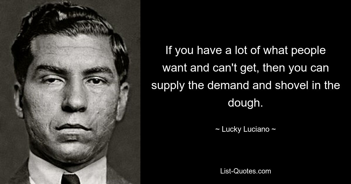 If you have a lot of what people want and can't get, then you can supply the demand and shovel in the dough. — © Lucky Luciano