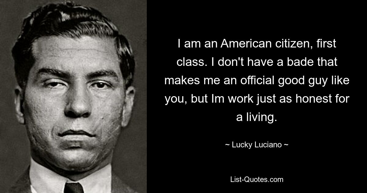 I am an American citizen, first class. I don't have a bade that makes me an official good guy like you, but Im work just as honest for a living. — © Lucky Luciano