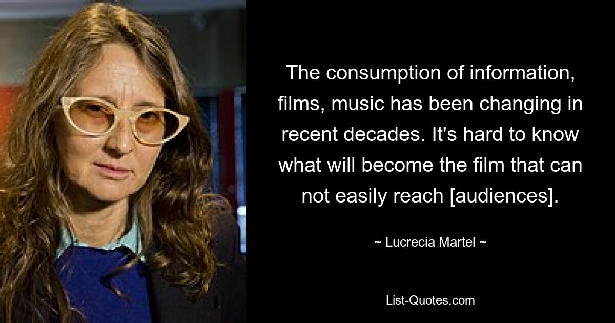 The consumption of information, films, music has been changing in recent decades. It's hard to know what will become the film that can not easily reach [audiences]. — © Lucrecia Martel