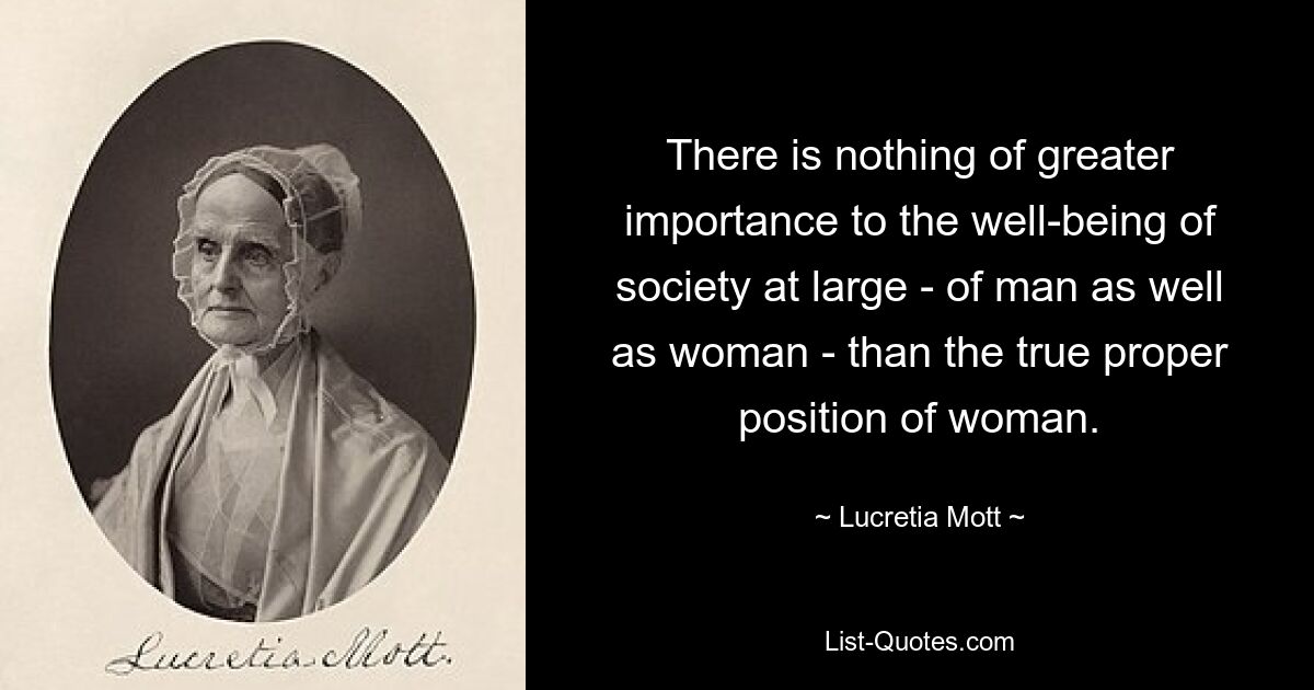 There is nothing of greater importance to the well-being of society at large - of man as well as woman - than the true proper position of woman. — © Lucretia Mott