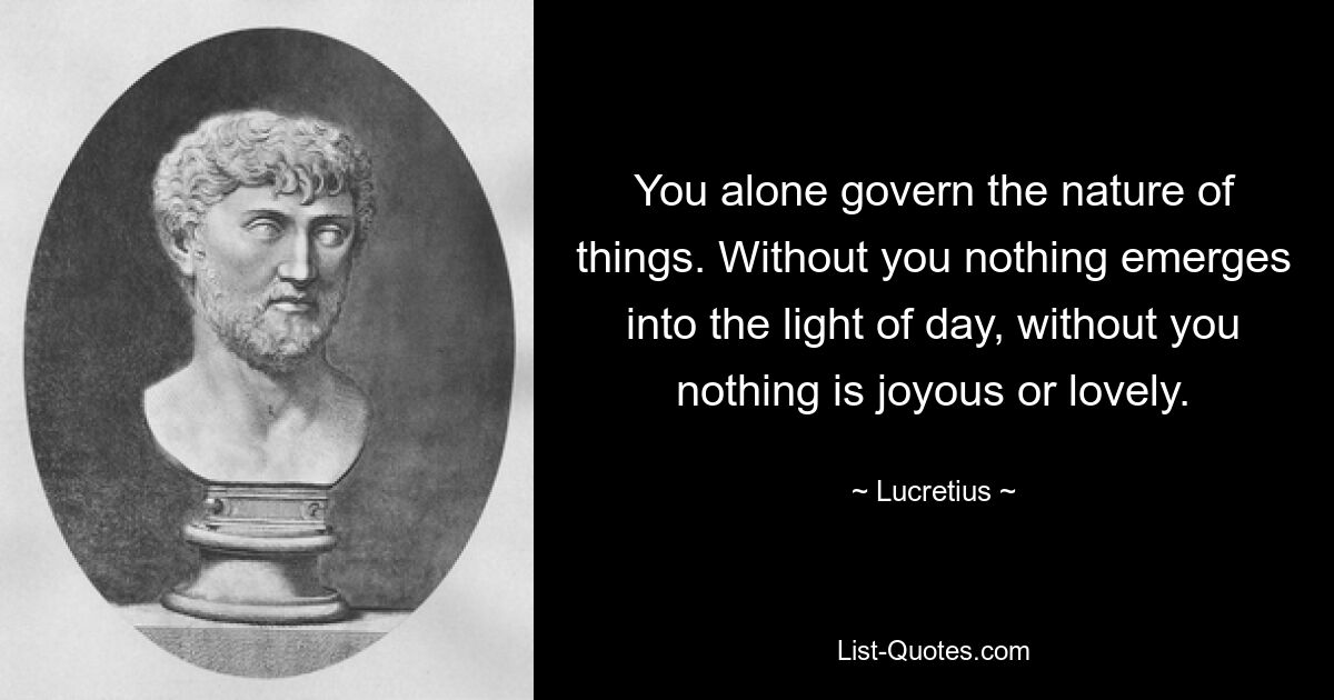 You alone govern the nature of things. Without you nothing emerges into the light of day, without you nothing is joyous or lovely. — © Lucretius