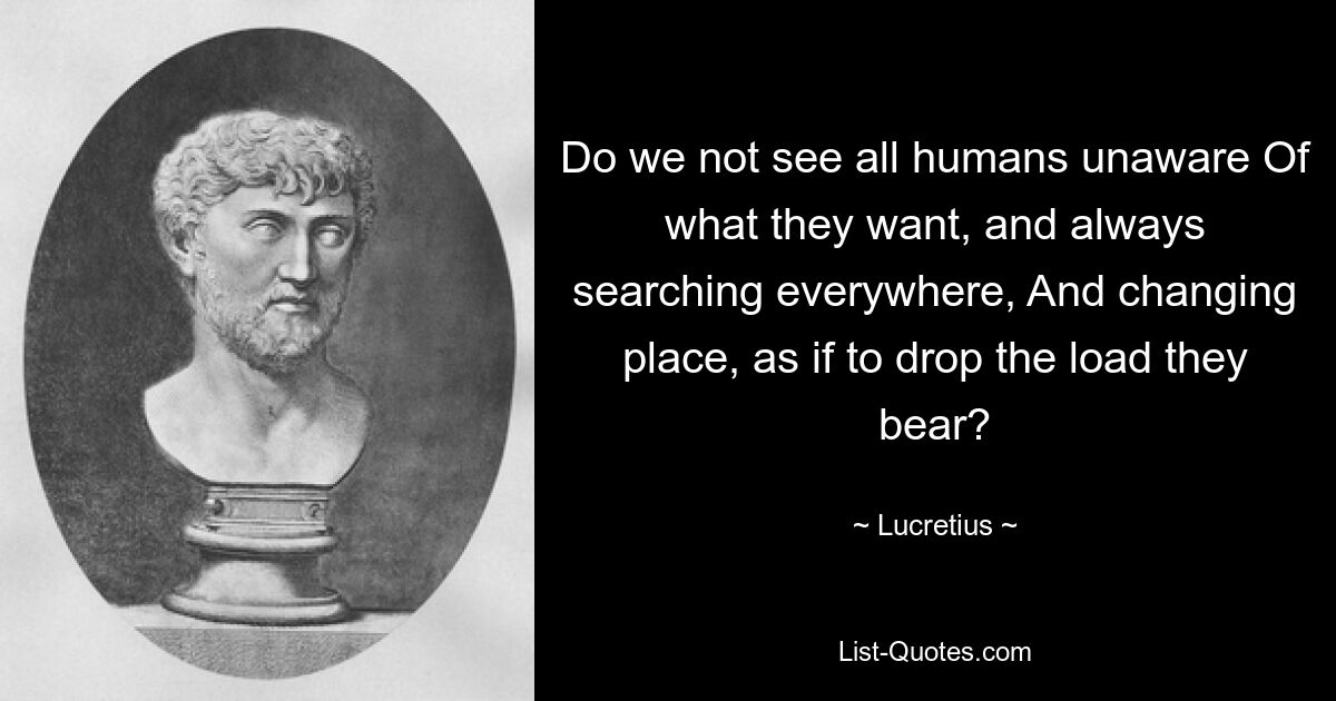 Do we not see all humans unaware Of what they want, and always searching everywhere, And changing place, as if to drop the load they bear? — © Lucretius