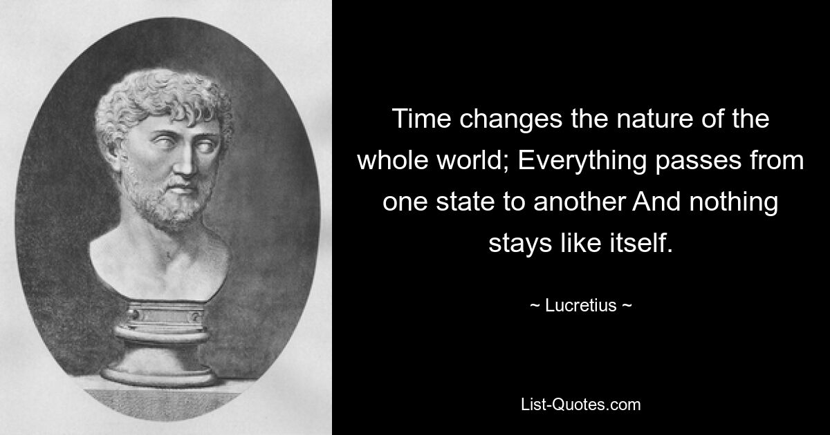 Time changes the nature of the whole world; Everything passes from one state to another And nothing stays like itself. — © Lucretius