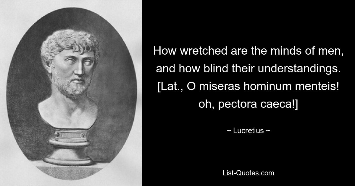 How wretched are the minds of men, and how blind their understandings.
[Lat., O miseras hominum menteis! oh, pectora caeca!] — © Lucretius