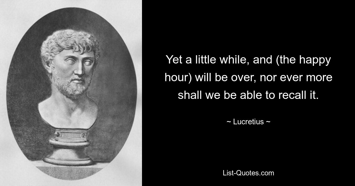 Yet a little while, and (the happy hour) will be over, nor ever more shall we be able to recall it. — © Lucretius