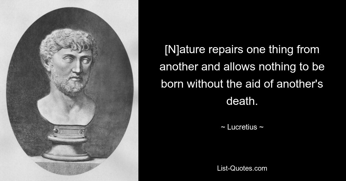 [N]ature repairs one thing from another and allows nothing to be born without the aid of another's death. — © Lucretius