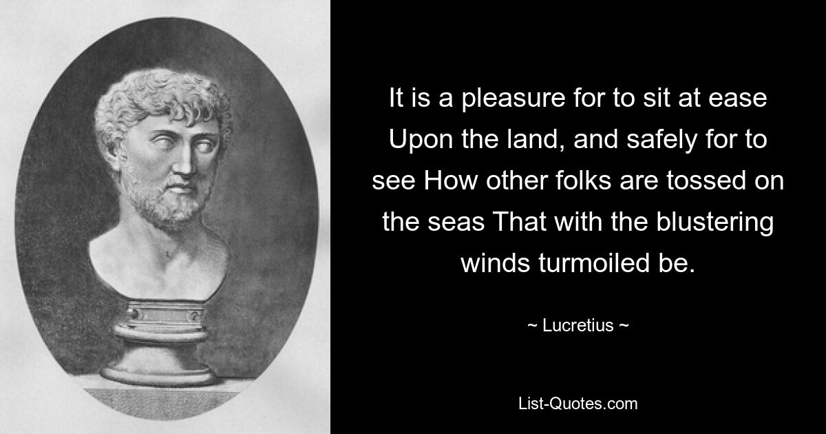 It is a pleasure for to sit at ease Upon the land, and safely for to see How other folks are tossed on the seas That with the blustering winds turmoiled be. — © Lucretius