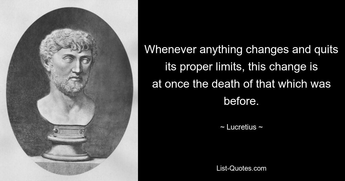 Whenever anything changes and quits its proper limits, this change is at once the death of that which was before. — © Lucretius