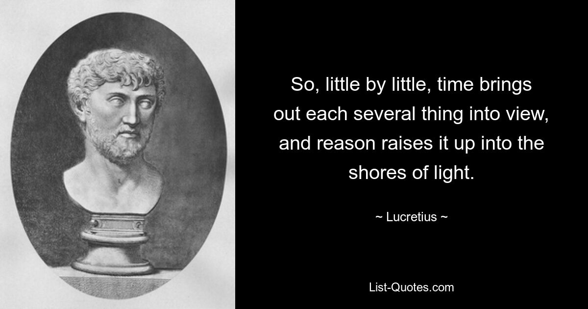 So, little by little, time brings out each several thing into view, and reason raises it up into the shores of light. — © Lucretius