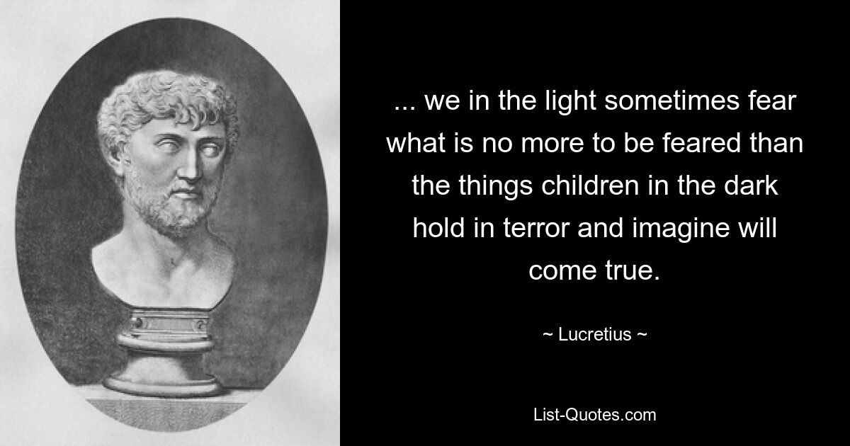 ... we in the light sometimes fear what is no more to be feared than the things children in the dark hold in terror and imagine will come true. — © Lucretius