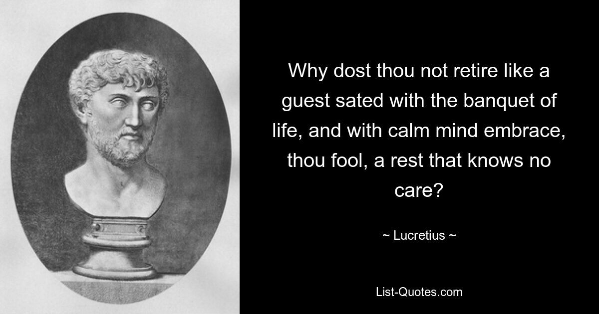 Why dost thou not retire like a guest sated with the banquet of life, and with calm mind embrace, thou fool, a rest that knows no care? — © Lucretius