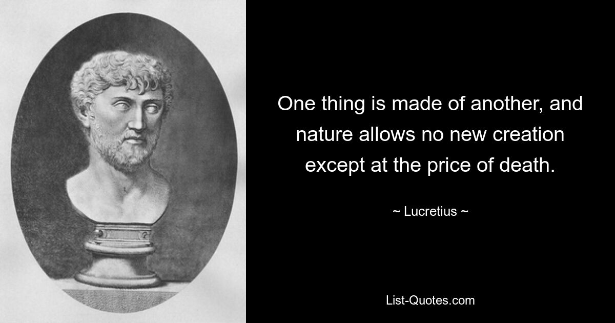 One thing is made of another, and nature allows no new creation except at the price of death. — © Lucretius