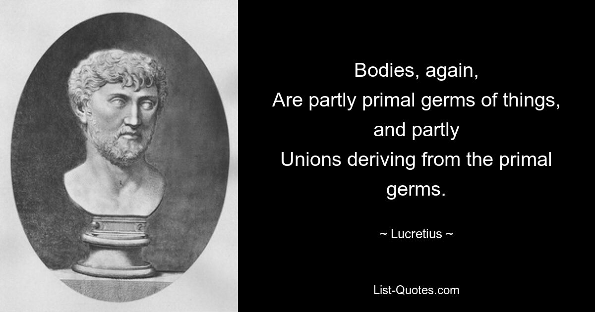 Bodies, again,
Are partly primal germs of things, and partly
Unions deriving from the primal germs. — © Lucretius