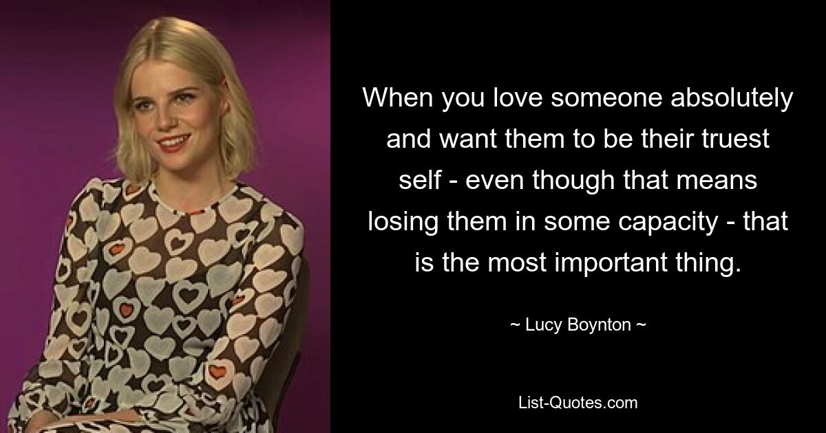 When you love someone absolutely and want them to be their truest self - even though that means losing them in some capacity - that is the most important thing. — © Lucy Boynton