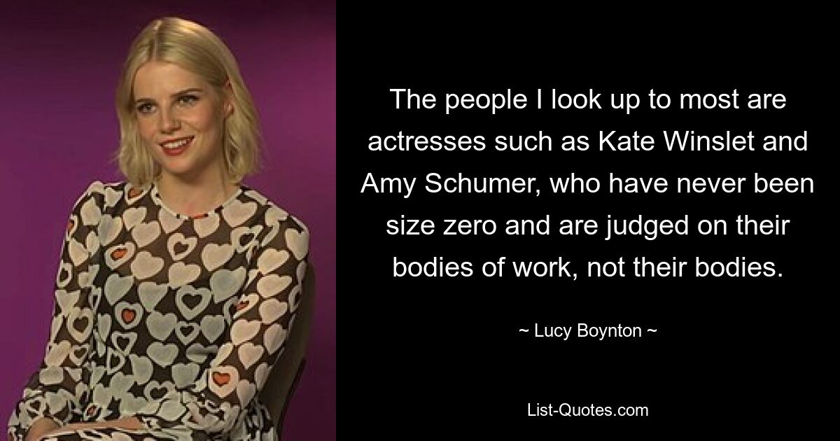 The people I look up to most are actresses such as Kate Winslet and Amy Schumer, who have never been size zero and are judged on their bodies of work, not their bodies. — © Lucy Boynton