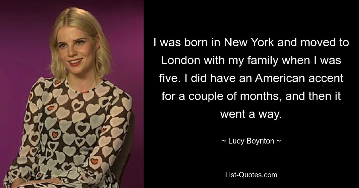 I was born in New York and moved to London with my family when I was five. I did have an American accent for a couple of months, and then it went a way. — © Lucy Boynton