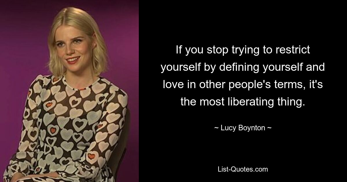 If you stop trying to restrict yourself by defining yourself and love in other people's terms, it's the most liberating thing. — © Lucy Boynton