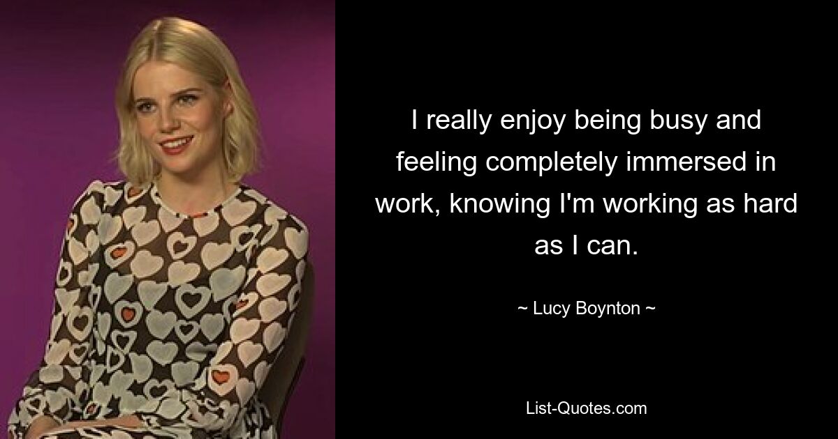 I really enjoy being busy and feeling completely immersed in work, knowing I'm working as hard as I can. — © Lucy Boynton