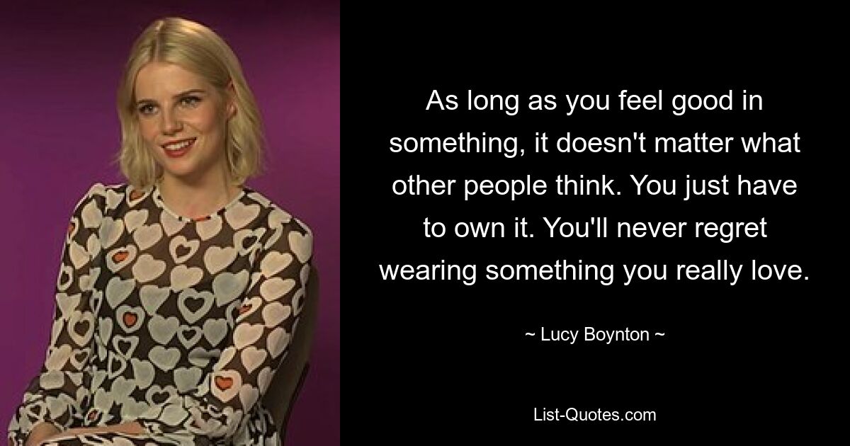 As long as you feel good in something, it doesn't matter what other people think. You just have to own it. You'll never regret wearing something you really love. — © Lucy Boynton