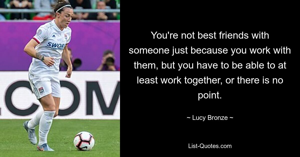 You're not best friends with someone just because you work with them, but you have to be able to at least work together, or there is no point. — © Lucy Bronze