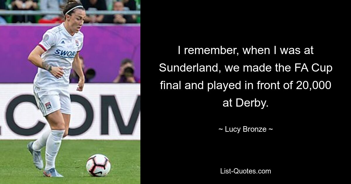 I remember, when I was at Sunderland, we made the FA Cup final and played in front of 20,000 at Derby. — © Lucy Bronze