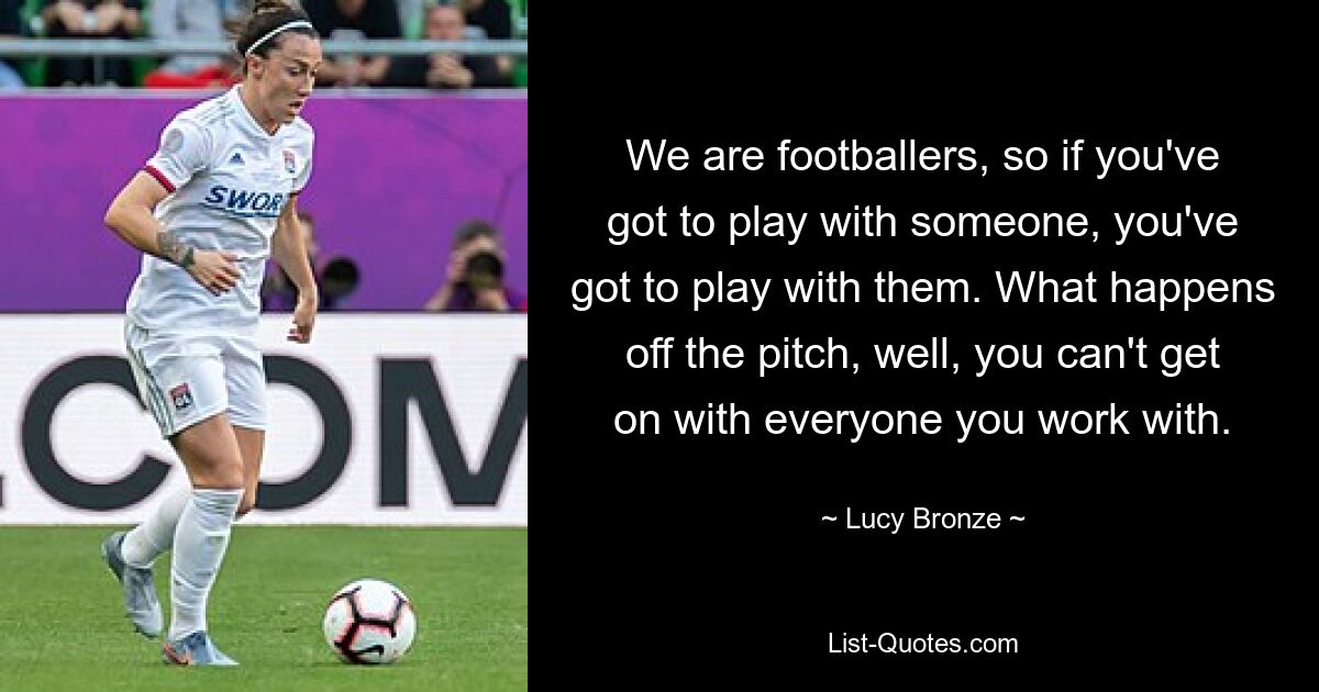 We are footballers, so if you've got to play with someone, you've got to play with them. What happens off the pitch, well, you can't get on with everyone you work with. — © Lucy Bronze