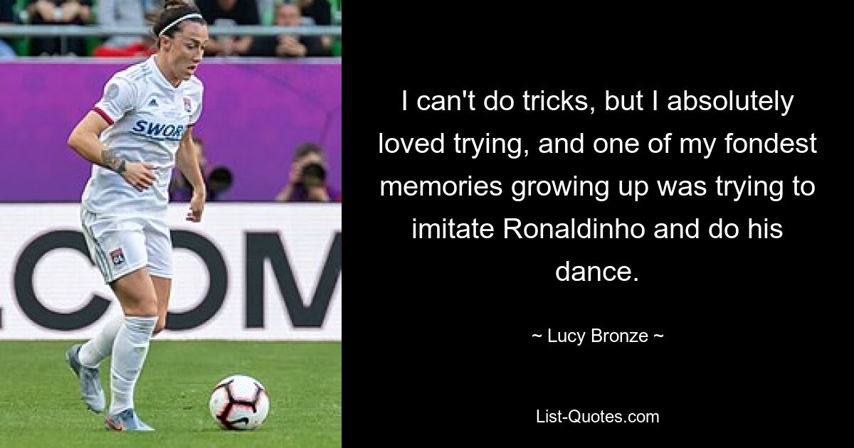 I can't do tricks, but I absolutely loved trying, and one of my fondest memories growing up was trying to imitate Ronaldinho and do his dance. — © Lucy Bronze