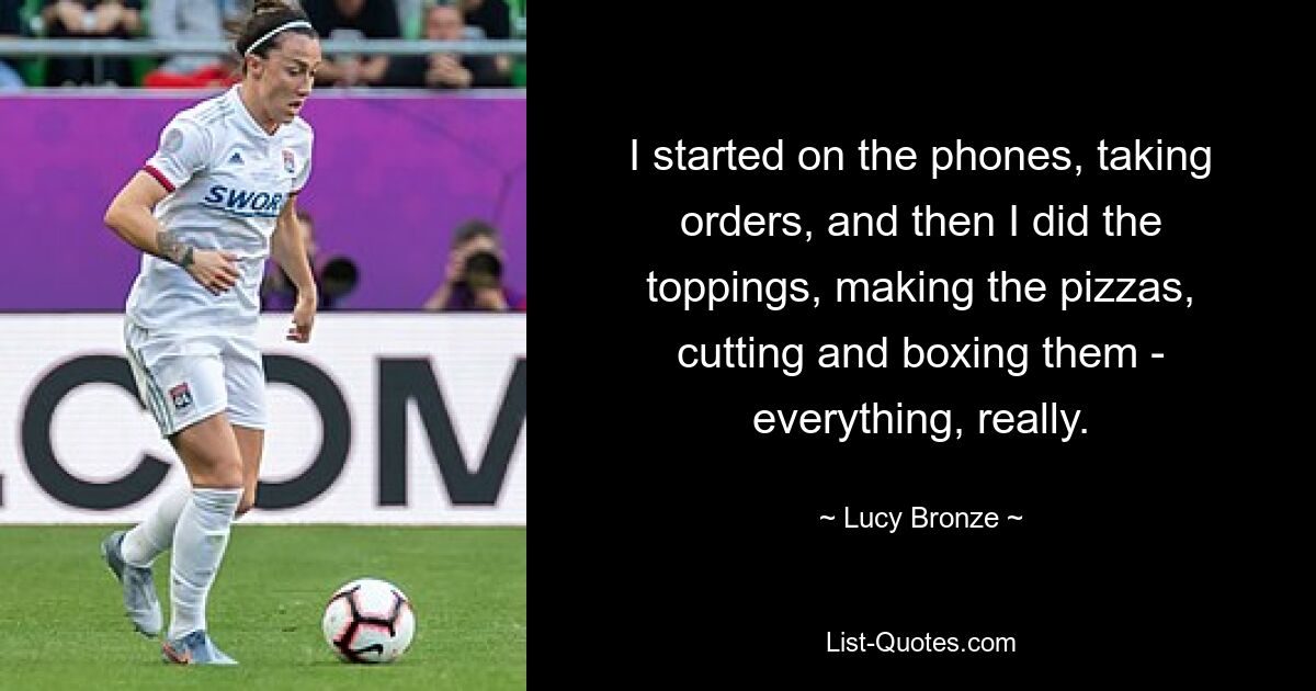 I started on the phones, taking orders, and then I did the toppings, making the pizzas, cutting and boxing them - everything, really. — © Lucy Bronze