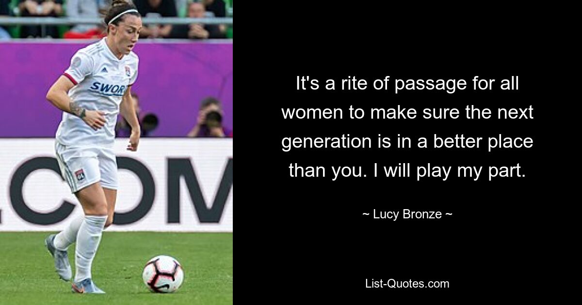 It's a rite of passage for all women to make sure the next generation is in a better place than you. I will play my part. — © Lucy Bronze