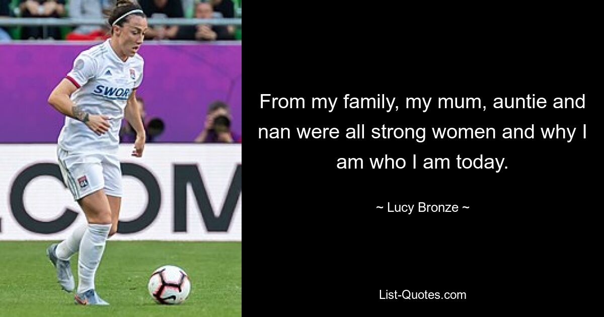 From my family, my mum, auntie and nan were all strong women and why I am who I am today. — © Lucy Bronze