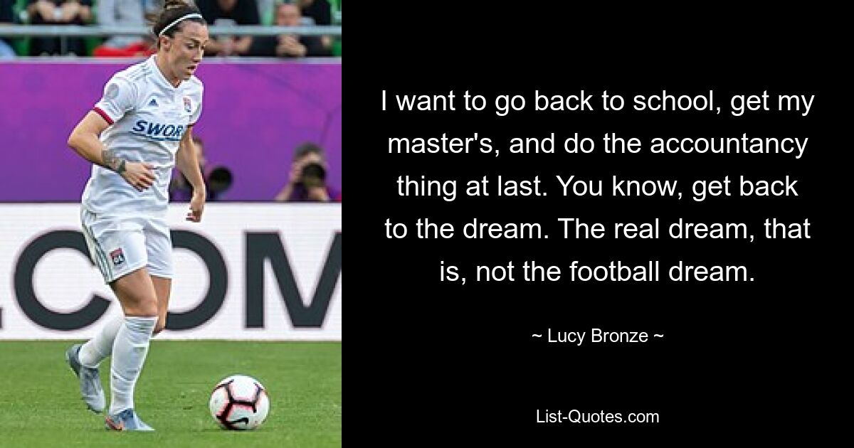 I want to go back to school, get my master's, and do the accountancy thing at last. You know, get back to the dream. The real dream, that is, not the football dream. — © Lucy Bronze