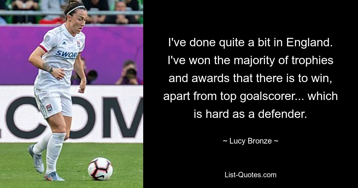 I've done quite a bit in England. I've won the majority of trophies and awards that there is to win, apart from top goalscorer... which is hard as a defender. — © Lucy Bronze