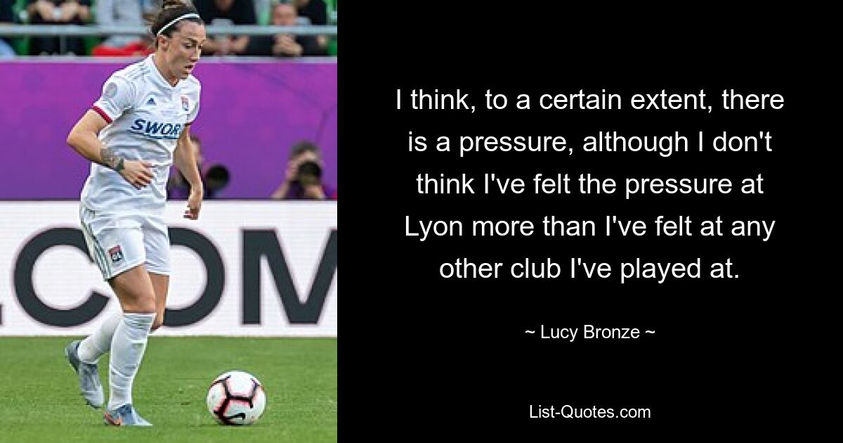 I think, to a certain extent, there is a pressure, although I don't think I've felt the pressure at Lyon more than I've felt at any other club I've played at. — © Lucy Bronze