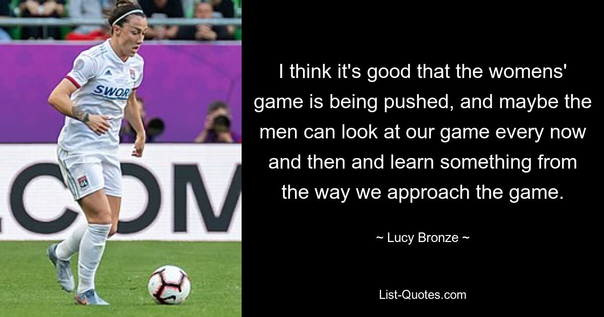 I think it's good that the womens' game is being pushed, and maybe the men can look at our game every now and then and learn something from the way we approach the game. — © Lucy Bronze