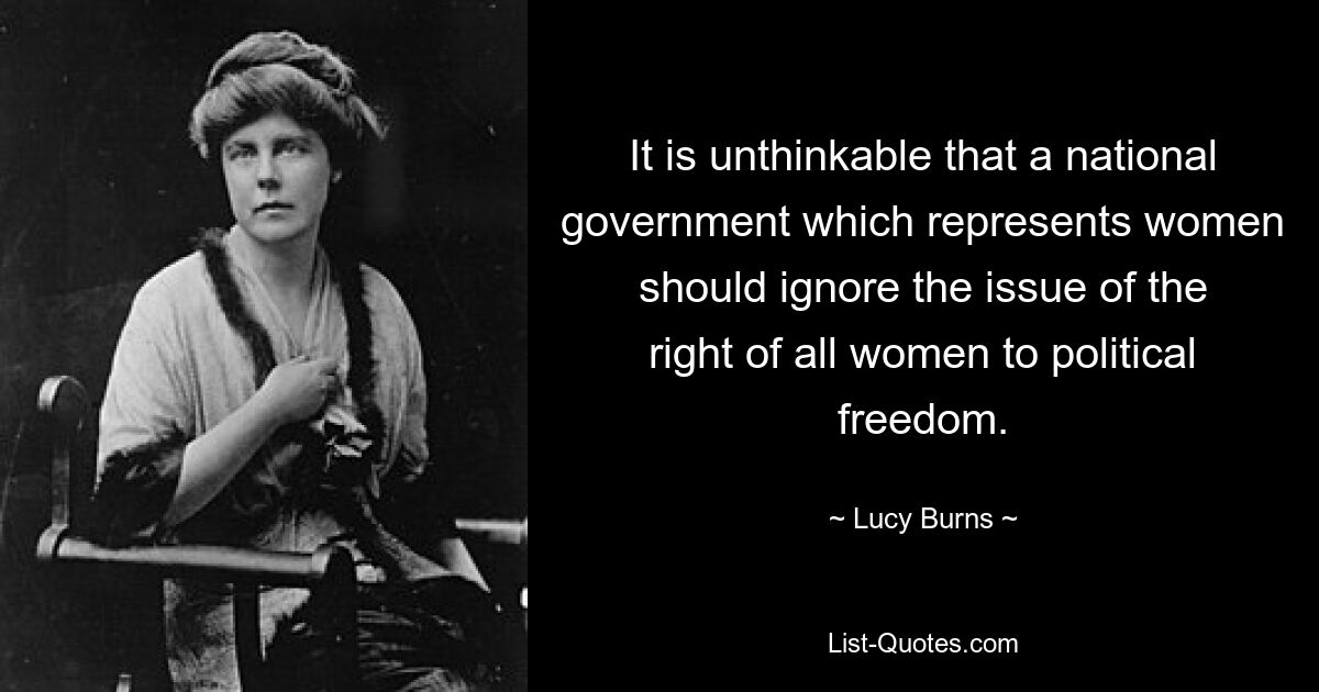 It is unthinkable that a national government which represents women should ignore the issue of the right of all women to political freedom. — © Lucy Burns