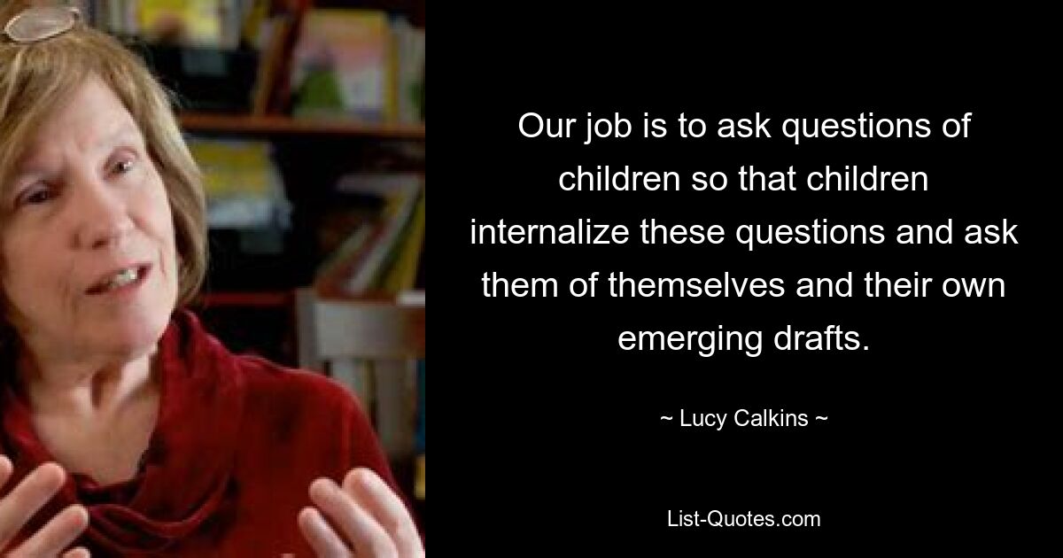 Our job is to ask questions of children so that children internalize these questions and ask them of themselves and their own emerging drafts. — © Lucy Calkins