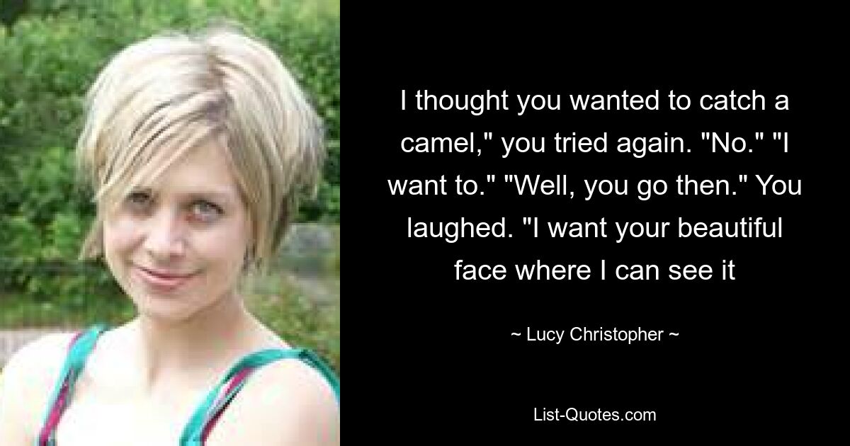 I thought you wanted to catch a camel," you tried again. "No." "I want to." "Well, you go then." You laughed. "I want your beautiful face where I can see it — © Lucy Christopher