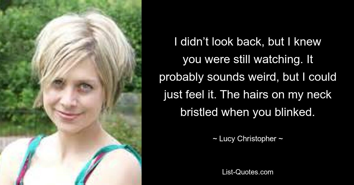 I didn’t look back, but I knew you were still watching. It probably sounds weird, but I could just feel it. The hairs on my neck bristled when you blinked. — © Lucy Christopher