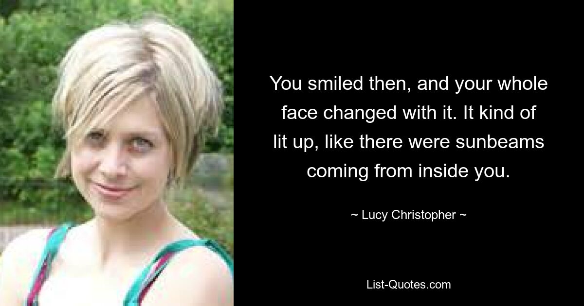 You smiled then, and your whole face changed with it. It kind of lit up, like there were sunbeams coming from inside you. — © Lucy Christopher