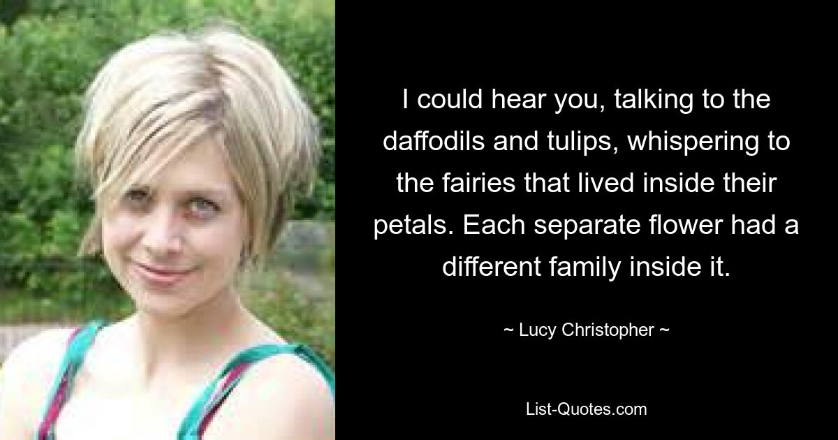 I could hear you, talking to the daffodils and tulips, whispering to the fairies that lived inside their petals. Each separate flower had a different family inside it. — © Lucy Christopher