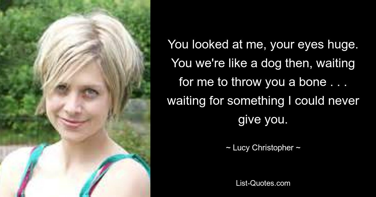 You looked at me, your eyes huge. You we're like a dog then, waiting for me to throw you a bone . . . waiting for something I could never give you. — © Lucy Christopher